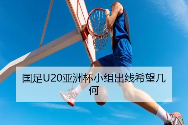 国足U20亚洲杯小组出线希望几何